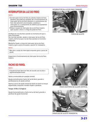 SHADOW 750                                                                                  MANUTENÇÃO

                                                                INTERRUPTOR DA LUZ DO FREIO TRASEIRO

INTERRUPTOR DA LUZ DO FREIO
NOTA
 • O interruptor da luz do freio do cilindro-mestre do freio
   dianteiro não pode ser ajustado. Se o funcionamento do
   interruptor da luz do freio dianteiro e o acionamento do
   freio não estiverem sincronizados, substitua o
   interruptor ou o componente do sistema que apresentar
   mau-funcionamento.
 • Efetue o ajuste do interruptor da luz do freio traseiro
   após ajustar a altura e a folga do pedal do freio.

Verifique se a luz do freio acende no momento em que o                                 PORCA DE AJUSTE
freio é acionado.
Se a luz não acender, ajuste o interruptor da luz do freio
traseiro, de forma que a luz do freio acenda no momento
adequado.

Mantenha fixado o corpo do interruptor da luz do freio
traseiro e gire a porca de ajuste o quanto for necessário.

NOTA
 Não gire o corpo do interruptor enquanto girar a porca de
 ajuste.

Inspecione o funcionamento do interruptor da luz do freio
traseiro.




FACHO DO FAROL
NOTA
 O ajuste do farol deve ser feito de acordo com as leis e
 regulamentações locais.

Apóie a motocicleta em posição vertical.

Ajuste verticalmente o facho de luz do farol, girando o
parafuso/porca de ajuste vertical.

Aperte a porca de ajuste vertical do facho do farol no torque
especificado, enquanto mantém fixado o parafuso.
                                                                        PARAFUSO/PORCA DE AJUSTE VERTICAL
Torque: 12 N.m (1,2 kgf.m)

Ajuste horizontalmente o facho de luz do farol, girando o
parafuso de ajuste horizontal.




                                                                PARAFUSO DE AJUSTE HORIZONTAL


                                                                                                  3-21
 
