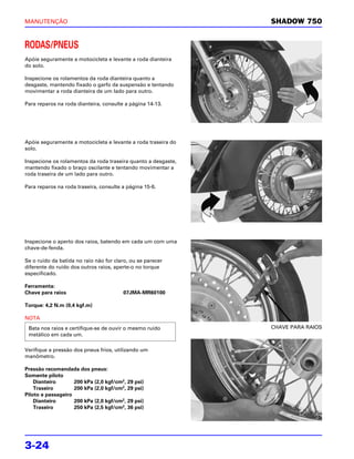 MANUTENÇÃO                                                     SHADOW 750


RODAS/PNEUS
Apóie seguramente a motocicleta e levante a roda dianteira
do solo.

Inspecione os rolamentos da roda dianteira quanto a
desgaste, mantendo fixado o garfo da suspensão e tentando
movimentar a roda dianteira de um lado para outro.

Para reparos na roda dianteira, consulte a página 14-13.




Apóie seguramente a motocicleta e levante a roda traseira do
solo.

Inspecione os rolamentos da roda traseira quanto a desgaste,
mantendo fixado o braço oscilante e tentando movimentar a
roda traseira de um lado para outro.

Para reparos na roda traseira, consulte a página 15-6.




Inspecione o aperto dos raios, batendo em cada um com uma
chave-de-fenda.

Se o ruído da batida no raio não for claro, ou se parecer
diferente do ruído dos outros raios, aperte-o no torque
especificado.

Ferramenta:
Chave para raios                        07JMA-MR60100

Torque: 4,2 N.m (0,4 kgf.m)

NOTA
 Bata nos raios e certifique-se de ouvir o mesmo ruído         CHAVE PARA RAIOS
 metálico em cada um.

Verifique a pressão dos pneus frios, utilizando um
manômetro.

Pressão recomendada dos pneus:
Somente piloto
    Dianteiro       200 kPa (2,0 kgf/cm2, 29 psi)
    Traseiro        200 kPa (2,0 kgf/cm2, 29 psi)
Piloto e passageiro
    Dianteiro       200 kPa (2,0 kgf/cm2, 29 psi)
    Traseiro        250 kPa (2,5 kgf/cm2, 36 psi)




3-24
 