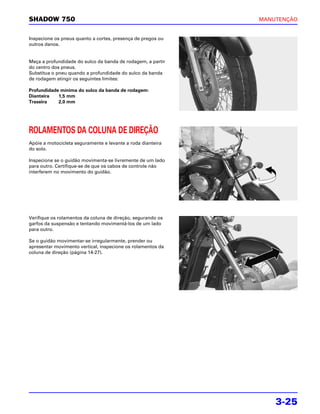 SHADOW 750                                                   MANUTENÇÃO


Inspecione os pneus quanto a cortes, presença de pregos ou
outros danos.


Meça a profundidade do sulco da banda de rodagem, a partir
do centro dos pneus.
Substitua o pneu quando a profundidade do sulco da banda
de rodagem atingir os seguintes limites:

Profundidade mínima do sulco da banda de rodagem:
Dianteira   1,5 mm
Traseira    2,0 mm




ROLAMENTOS DA COLUNA DE DIREÇÃO
Apóie a motocicleta seguramente e levante a roda dianteira
do solo.

Inspecione se o guidão movimenta-se livremente de um lado
para outro. Certifique-se de que os cabos de controle não
interferem no movimento do guidão.




Verifique os rolamentos da coluna de direção, segurando os
garfos da suspensão e tentando movimentá-los de um lado
para outro.

Se o guidão movimentar-se irregularmente, prender ou
apresentar movimento vertical, inspecione os rolamentos da
coluna de direção (página 14-27).




                                                                 3-25
 