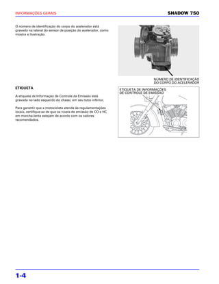 INFORMAÇÕES GERAIS                                                                       SHADOW 750

O número de identificação do corpo do acelerador está
gravado na lateral do sensor de posição do acelerador, como
mostra a ilustração.




                                                                               NÚMERO DE IDENTIFICAÇÃO
                                                                               DO CORPO DO ACELERADOR
ETIQUETA                                                       ETIQUETA DE INFORMAÇÕES
                                                               DE CONTROLE DE EMISSÃO
A etiqueta de Informação de Controle de Emissão está
gravada no lado esquerdo do chassi, em seu tubo inferior.

Para garantir que a motocicleta atenda às regulamentações
locais, certifique-se de que os níveis de emissão de CO e HC
em marcha-lenta estejam de acordo com os valores
recomendados.




1-4
 