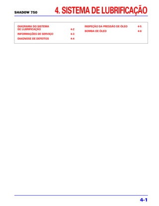 SHADOW 750                4. SISTEMA DE LUBRIFICAÇÃO
 DIAGRAMA DO SISTEMA                INSPEÇÃO DA PRESSÃO DE ÓLEO   4-5
 DE LUBRIFICAÇÃO              4-2
                                    BOMBA DE ÓLEO                 4-6
 INFORMAÇÕES DE SERVIÇO       4-3
 DIAGNOSE DE DEFEITOS         4-4




                                                                   4-1
 