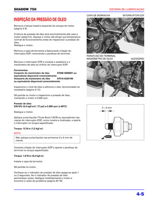 SHADOW 750                                                                      SISTEMA DE LUBRIFICAÇÃO

                                                                CAPA DE BORRACHA        INTERRUPTOR EOP

INSPEÇÃO DA PRESSÃO DE ÓLEO
Remova a tampa traseira esquerda da carcaça do motor
(página 2-4).

A leitura da pressão de óleo será anormalmente alta caso o
motor esteja frio. Aqueça o motor até atingir sua temperatura
normal de funcionamento antes de inspecionar a pressão de
óleo.
Desligue o motor.

Remova a capa de borracha e desconecte a fiação do
interruptor EOP, removendo o parafuso do terminal.
                                                                PARAFUSO DO TERMINAL
                                                                MANÔMETRO DE ÓLEO             ACESSÓRIO
Remova o interruptor EOP e conecte o acessório e o
manômetro de óleo ao orifício do interruptor EOP.

Ferramentas
Conjunto do manômetro de óleo         07506-3000001 ou
equivalente disponível comercialmente
Acessório do manômetro de óleo        07510-4220100
ou equivalente disponível comercialmente

Inspecione o nível de óleo e adicione o óleo recomendado se
necessário (página 3-12).

Dê partida no motor e inspecione a pressão de óleo,
mantendo o motor a 5.000 rpm.

Pressão de óleo:
530 kPa (5,4 kgf/cm2, 77 psi) a 5.000 rpm (a 80°C)
                                                                          3 – 4 mm
Desligue o motor.

Aplique junta-líquida (Three Bond 1207B ou equivalente) nas
roscas do interruptor EOP, como mostra a ilustração, e aperte
o interruptor no torque especificado.

Torque: 12 N.m (1,2 kgf.m)

NOTA
 Não aplique junta-líquida nos primeiros 3 a 4 mm de
 roscas.


Conecte a fiação do interruptor EOP e aperte o parafuso do
terminal no torque especificado.

Torque: 1,9 N.m (0,2 kgf.m)

Instale a capa de borracha.

Dê partida no motor.

Verifique se o indicador de pressão de óleo apaga-se após 1
ou 2 segundos. Se o indicador de pressão de óleo
permaneçer aceso, desligue imediatamente o motor e
encontre a razão do problema (página 20-18).




                                                                                                 4-5
 