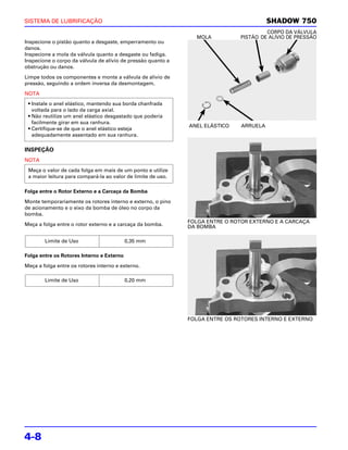SISTEMA DE LUBRIFICAÇÃO                                                                  SHADOW 750
                                                                                       CORPO DA VÁLVULA
                                                                MOLA          PISTÃO DE ALÍVIO DE PRESSÃO
Inspecione o pistão quanto a desgaste, emperramento ou
danos.
Inspecione a mola da válvula quanto a desgaste ou fadiga.
Inspecione o corpo da válvula de alívio de pressão quanto a
obstrução ou danos.

Limpe todos os componentes e monte a válvula de alívio de
pressão, seguindo a ordem inversa da desmontagem.

NOTA
 • Instale o anel elástico, mantendo sua borda chanfrada
   voltada para o lado da carga axial.
 • Não reutilize um anel elástico desgastado que poderia
   facilmente girar em sua ranhura.
                                                              ANEL ELÁSTICO    ARRUELA
 • Certifique-se de que o anel elástico esteja
   adequadamente assentado em sua ranhura.

INSPEÇÃO
NOTA
 Meça o valor de cada folga em mais de um ponto e utilize
 a maior leitura para compará-la ao valor de limite de uso.

Folga entre o Rotor Externo e a Carcaça da Bomba

Monte temporariamente os rotores interno e externo, o pino
de acionamento e o eixo da bomba de óleo no corpo da
bomba.
                                                              FOLGA ENTRE O ROTOR EXTERNO E A CARCAÇA
Meça a folga entre o rotor externo e a carcaça da bomba.      DA BOMBA

        Limite de Uso                      0,35 mm

Folga entre os Rotores Interno e Externo

Meça a folga entre os rotores interno e externo.

        Limite de Uso                      0,20 mm




                                                              FOLGA ENTRE OS ROTORES INTERNO E EXTERNO




4-8
 