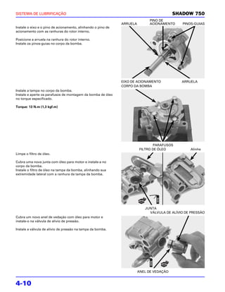 SISTEMA DE LUBRIFICAÇÃO                                                                   SHADOW 750
                                                                              PINO DE
                                                              ARRUELA         ACIONAMENTO    PINOS-GUIAS
Instale o eixo e o pino de acionamento, alinhando o pino de
acionamento com as ranhuras do rotor interno.

Posicione a arruela na ranhura do rotor interno.
Instale os pinos-guias no corpo da bomba.




                                                              EIXO DE ACIONAMENTO            ARRUELA
                                                              CORPO DA BOMBA
Instale a tampa no corpo da bomba.
Instale e aperte os parafusos de montagem da bomba de óleo
no torque especificado.

Torque: 13 N.m (1,3 kgf.m)




                                                                                PARAFUSOS
                                                                        FILTRO DE ÓLEO           Alinhe
Limpe o filtro de óleo.

Cubra uma nova junta com óleo para motor e instale-a no
corpo da bomba.
Instale o filtro de óleo na tampa da bomba, alinhando sua
extremidade lateral com a ranhura da tampa da bomba.




                                                                           JUNTA
                                                                             VÁLVULA DE ALÍVIO DE PRESSÃO
Cubra um novo anel de vedação com óleo para motor e
instale-o na válvula de alívio de pressão.

Instale a válvula de alívio de pressão na tampa da bomba.




                                                                        ANEL DE VEDAÇÃO


4-10
 