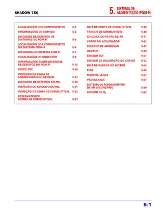 SHADOW 750                                                5.   SISTEMA DE
                                                               ALIMENTAÇÃO (PGM-FI)


 LOCALIZAÇÃO DOS COMPONENTES        5-2    RELÉ DE CORTE DE COMBUSTÍVEL      5-39
 INFORMAÇÕES DE SERVIÇO             5-3    TANQUE DE COMBUSTÍVEL             5-40
 DIAGNOSE DE DEFEITOS DE                   CARCAÇA DO FILTRO DE AR           5-41
 SINTOMAS DO PGM-FI                 5-5
                                           CORPO DO ACELERADOR               5-43
 LOCALIZAÇÃO DOS COMPONENTES
 DO SISTEMA PGM-FI                  5-6    COLETOR DE ADMISSÃO               5-47

 DIAGRAMA DO SISTEMA PGM-FI         5-7    INJETOR                           5-49

 LOCALIZAÇÃO DO CONECTOR            5-8    SENSOR ECT                        5-51

 INFORMAÇÕES SOBRE DIAGNOSE                SENSOR DE INCLINAÇÃO DO CHASSI    5-52
 DE DEFEITOS DO PGM-FI              5-13   RELÉ DE PARADA DO MOTOR           5-54
 ÍNDICE DTC                         5-16   ECM                               5-55
 INSPEÇÃO DA LINHA DE                      MARCHA-LENTA                      5-57
 ALIMENTAÇÃO DO SENSOR              5-17
                                           VÁLVULA IAC                       5-57
 DIAGNOSE DE DEFEITOS DO MIL        5-18
                                           SISTEMA DE FORNECIMENTO
 INSPEÇÃO DO CIRCUITO DO MIL        5-31   DE AR SECUNDÁRIO                  5-59
 INSPEÇÃO DA LINHA DE COMBUSTÍVEL   5-32   SENSOR DE O2                      5-62
 RESERVATÓRIO/
 BOMBA DE COMBUSTÍVEL               5-37




                                                                              5-1
 