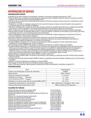 SHADOW 750                                                                          SISTEMA DE ALIMENTAÇÃO (PGM-FI)



INFORMAÇÕES DE SERVIÇO
INFORMAÇÕES GERAIS
• Certifique-se de aliviar a pressão de combustível, mantendo o interruptor de ignição posicionado em “OFF”.
• Antes de desconectar a mangueira de alimentação de combustível, alivie a pressão do sistema, soltando o encaixe de conexão
  rápida do reservatório/bomba de combustível (página 5-32).
• Entortar ou torcer os cabos de controle prejudica seu suave funcionamento, podendo causar travamento e resultando em perda
  do controle do veículo.
• Trabalhe em um local com ventilação adequada. Fumar ou permitir chamas ou faíscas no local de trabalho onde a gasolina é
  armazenada pode provocar incêndio ou explosões.
• Não altere completamente a posição da válvula de aceleração, partindo de completamente aberta para completamente fechada,
  após remover o cabo do acelerador. Tal procedimento pode causar funcionamento irregular em marcha-lenta.
• Tenha cuidado para não danificar o corpo do acelerador pois pode causar funcionamento incorreto da válvula de aceleração.
• Sele as portas do coletor de admissão após remover o corpo do acelerador, utilizando uma fita adesiva ou pano limpo, para evitar
  a penetração de poeira e corpos estranhos pelas portas de admissão.
• Evite a penetração de sujeira e corpos estranhos pelo venturi do acelerador e pelas mangueiras de combustível e de retorno.
  Limpe-as utilizando ar comprimido se necessário.
• O corpo do acelerador é pré-ajustado na fábrica. Não o desmonte a não ser da forma apresentada neste manual.
• Não solte ou aperte os parafusos e porcas do corpo do acelerador pintados na cor branca, pois pode provocar falhas no
  funcionamento da válvula de aceleração e no controle de marcha-lenta.
• O sistema PGM-FI é equipado com um sistema de auto-diagnose, descrito na página 5-13. Caso o MIL pisque, siga os
  procedimentos de auto-diagnose para corrigir o problema.
• Ao inspecionar o sistema PGM-FI, siga sempre os procedimentos descritos na tabela de diagnose de defeitos.
• O sistema PGM-FI é equipado com uma função a prova de falhas, a fim de garantir uma capacidade mínima de funcionamento,
  mesmo que ocorra algum defeito no sistema. Quando qualquer anormalidade for detectada pela função de auto-diagnose, a
  capacidade de funcionamento é garantida graças aos valores pré-especificados no mapa do programa de simulação. É
  importante lembrar, no entanto, que quando alguma anormalidade é detectada em algum dos injetores e/ou no sensor CKP, a
  função a prova de falhas interrompe o funcionamento do motor a fim de protegê-lo quanto a danos.
• Para localização dos componentes do sistema PGM-FI, consulte a página 5-6.
• Defeitos no sistema PGM-FI estão normalmente relacionados a mau-contatos ou conectores corroídos. Verifique estas conexões
  antes de proceder.
• Ao desmontar os componentes do sistema PGM-FI, observe a localização dos anéis de vedação. Substitua-os por novos durante a
  montagem.
• Utilize um multímetro digital para as inspeções no sistema PGM-FI.
• Para reparos no sensor de reserva de combustível, consulte a página 20-16.
• Caso o ECM seja substituído, siga as etapas de substituição do Sistema Imobilizador, localizadas na página 21-6.
ESPECIFICAÇÕES
                            Item                                                         Especificação
 Número de identificação do corpo do acelerador                                              GQB3A
 Marcha-lenta                                                                           1200 ± 100 rpm
 Folga da manopla do acelerador                                                            2 – 10 mm
 Resistência do injetor     Dianteiro                                                       11 – 13 Ω
 de combustível (a 20°C) Traseiro                                                           11 – 13 Ω
 Resistência da válvula solenóide de controle PAIR (a 20°C)                                 23 – 27 Ω
 Pressão de combustível em marcha-lenta                                   333 – 353 kPa (3,4 – 3,6 kgf/cm2, 48 – 51 psi)
 Vazão da bomba de combustível (a 12 V)                                         Mínimo de 50 cm3/10 segundos

VALORES DE TORQUE
Parafuso da tampa da válvula de inspeção PAIR                          7 N.m (0,7 kgf.m)
Parafuso de fixação da câmara do filtro de ar                          1,1 N.m (0,1 kgf.m)
Parafuso da braçadeira do tubo de conexão da câmara do filtro de ar    0,7 N.m (0,1 kgf.m)
Sensor ECT                                                             24,5 N.m (2,5 kgf.m)
Parafuso Torx da placa de fixação da válvula IAC                       2,1 N.m (0,2 kgf.m)
Parafuso da guia do cabo do acelerador                                 3,4 N.m (0,3 kgf.m)
Parafuso de fixação do injetor de combustível                          5,1 N.m (0,5 kgf.m)
Parafuso Torx do conjunto de sensores                                  3,4 N.m (0,3 kgf.m)
Parafuso da braçadeira do isolante (Lado do corpo do acelerador)       Consulte a página 5-45.
Parafuso da braçadeira do isolante (Lado do coletor de admissão)       Consulte a página 5-49.
Parafuso de fixação do tanque de combustível                           27 N.m (2,8 kgf.m)
Parafuso Allen da tampa do filtro de ar                                1,5 N.m (0,2 kgf.m)
Parafuso da braçadeira do tubo de conexão do filtro de ar              1 N.m (0,1 kgf.m)
Sensor de O2                                                           44 N.m (4,5 kgf.m)


                                                                                                                           5-3
 