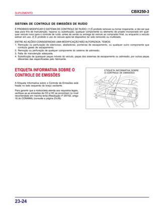 SUPLEMENTO CBX250-3
23-24
SISTEMA DE CONTROLE DE EMISSÕES DE RUÍDO
É PROIBIDO MODIFICAR O SISTEMA DE CONTROLE DE RUÍDO: (1) É proibido remover ou tornar inoperante, a não ser que
seja para fins de manutenção, reparos ou substituição, qualquer componente ou elemento de projeto incorporado em qual-
quer veículo novo para o controle de ruído, antes da venda ou entrega do veículo ao comprador final, ou enquanto o veículo
estiver em uso. 2) É proibido o uso do veículo após tal dispositivo ter sido removido ou inutilizado.
ENTRE AS AÇÕES CONSIDERADAS UMA MODIFICAÇÃO NÃO AUTORIZADA, TEMOS:
1. Remoção ou perfuração do silencioso, abafadores, ponteiras de escapamento, ou qualquer outro componente que
conduza gases de escapamento.
2. Remoção ou perfuração de qualquer componente do sistema de admissão.
3. Falta de manutenção adequada.
4. Substituição de quaisquer peças móveis do veículo, peças dos sistemas de escapamento ou admissão, por outras peças
diferentes das especificadas pelo fabricante.
ETIQUETA INFORMATIVA SOBRE O
CONTROLE DE EMISSÕES
A Etiqueta Informativa sobre o Controle de Emissões está
fixada no lado esquerdo do braço oscilante.
Para garantir que a motocicleta atenda aos requisitos legais,
verifique se as emissões de CO e HC se encontram no nível
recomendado em marcha lenta (Resolução nº 297/02, artigo
16 do CONAMA) (consulte a página 23-26).
ETIQUETA INFORMATIVA SOBRE
O CONTROLE DE EMISSÕES
 