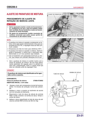 23-31
CBX250-3 SUPLEMENTO
PARAFUSO DE MISTURA
CHAVE DO PARAFUSO DE MISTURA
PARAFUSO DE ACELERAÇÃO
AJUSTE DO PARAFUSO DE MISTURA
PROCEDIMENTO DE AJUSTE DA
ROTAÇÃO DE MARCHA LENTA
CUIDADO!
• Se for necessário manter o motor em funcionamen-
to, certifique-se de que a área de trabalho esteja
bem ventilada. Nunca mantenha o motor em funcio-
namento em áreas fechadas.
• Os gases de escapamento contêm monóxido de
carbono venenoso que pode causar perda de
consciência ou até mesmo morte.
• O parafuso de mistura é ajustado corretamente na fá-
brica. Como este ajuste é extremamente crítico para as
emissões de CO e HC, a regulagem deve ser feita com
muito cuidado.
• Temperatura do óleo do motor para referência: 60°C.
• O parafuso de mistura é ajustado na fábrica. Nenhum
ajuste é necessário, a menos que o carburador seja
desmontado ou um novo parafuso seja instalado.
• Use um tacômetro com graduações de 50 rpm ou me-
nos, que indique com precisão alterações de 50 rpm.
NOTA
1. Gire o parafuso de mistura no sentido horário com a
chave do parafuso de mistura, até que fique ligeira-
mente assentado. Em seguida, gire-o no sentido con-
trário até a especificação. Este é o ajuste inicial que
deve ser efetuado antes da regulagem final.
ATENÇÃO
O parafuso de mistura será danificado se for aper-
tado contra o assento.
FERRAMENTA
Chave do parafuso de mistura 07908-4730002
ABERTURA INICIAL: 2 3/4 voltas
2. Aqueça o motor até a temperatura normal de funciona-
mento. 10 minutos de condução normal são suficien-
tes.
3. Desligue o motor e conecte um tacômetro de acordo
com as instruções do fabricante.
4. Desconecte o tubo de vácuo da válvula de controle
PAIR e então conecte-o na bomba de vácuo. Tampe o
orifício de vácuo.
5. Aplique o vácuo especificado no tubo de vácuo da vál-
vula de controle PAIR (mínimo de 450 mm Hg).
TUBO DE VÁCUO
BOMBA DE VÁCUO
 