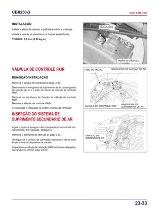 23-33
CBX250-3 SUPLEMENTO
TAMPA DA VÁLVULA
PARAFUSOS
INSTALAÇÃO
Instale a placa da válvula, a palheta/assento e a tampa.
Instale e aperte os parafusos no torque especificado.
TORQUE: 5,2 N.m (0,52 kg.m)
VÁLVULA DE CONTROLE PAIR
REMOÇÃO/INSTALAÇÃO
Remova o tanque de combustível (pág. 2-4).
Desconecte a mangueira de suprimento de ar, a mangueira
de sucção de ar e o tubo de vácuo da válvula de controle
PAIR.
Remova os parafusos de fixação da válvula de controle
PAIR.
Remova a válvula de controle PAIR.
A instalação é efetuada na ordem inversa da remoção.
INSPEÇÃO DO SISTEMA DE
SUPRIMENTO SECUNDÁRIO DE AR
Ligue o motor e aqueça-o até a temperatura normal de fun-
cionamento. Em seguida, desligue-o.
Remova o elemento do filtro de ar (pág. 3-6).
Verifique se o orifício de admissão secundário de ar está
limpo e livre de depósitos de carvão.
Inspecione a válvula de retenção PAIR se houver depósitos
de carvão no orifício (pág. 23-27).
MANGUEIRA DE SUCÇÃO DE ARTUBO DE VÁCUO
VÁLVULA DE CONTROLE PAIR
ORIFÍCIO DE
ADMISSÃO DE AR
MANGUEIRA DE
SUPRIMENTO DE AR
 