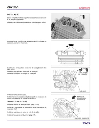 23-35
CBX250-3 SUPLEMENTO
INSTALAÇÃO
Limpe completamente as superfícies de contato do cabeçote
e da tampa do cabeçote.
Abasteça as cavidades do cabeçote com óleo para motor.
Aplique junta líquida nos rebaixos semicirculares do
cabeçote, conforme mostrado.
Instale a tampa do cabeçote.
Instale novas arruelas de vedação e aperte os parafusos da
tampa do cabeçote no torque especificado.
TORQUE: 12 N.m (1,2 kg.m)
Instale a válvula de retenção PAIR (pág. 23-33).
Conecte a mangueira de suprimento de ar na válvula de
retenção PAIR.
Instale o supressor de ruído da vela de ignição.
Instale o tanque de combustível (pág. 2-4).
Lubrifique a nova junta e novo anel de vedação com óleo
para motor.
Instale o pino-guia e o novo anel de vedação.
Instale a nova junta na tampa do cabeçote.
JUNTA E ANEL
DE VEDAÇÃO
PINO-GUIA
TAMPA DO CABEÇOTE
ARRUELAS
DE VEDAÇÃO/
PARAFUSOS
ÓLEO
ÓLEO
 