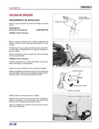 SUPLEMENTO CBX250-3
23-36
Mova a coluna de direção para a direita e esquerda, de
batente a batente, cinco vezes até para assentar os rola-
mentos.
Certifique-se de que a coluna de direção mova suavemen-
te, sem folga ou engripamento. Em seguida, desaperte a
porca de ajuste.
Aperte novamente a porca de ajuste da coluna de direção
no torque especificado.
TORQUE: 29 N.m (2,9 kg.m)
Verifique novamente se a coluna de direção move suave-
mente, sem folga ou engripamento.
COLUNA DE DIREÇÃO
PROCEDIMENTO DE INSTALAÇÃO
Aperte a porca de ajuste da coluna de direção no torque
inicial.
FERRAMENTA
Chave para contraporcas 07HMA-MR70100
TORQUE: 39 N.m (3,9 kg.m)
Instale uma nova arruela de trava na coluna de direção.
Alinhe as lingüetas da arruela de trava com as ranhuras na
porca de ajuste e dobre as duas lingüetas opostas (meno-
res) para baixo, nas ranhuras da porca de ajuste.
Instale e aperte a contraporca com os dedos.
Mantenha fixa a porca de ajuste da coluna de direção e
aperte a contraporca 1/4 de volta (90°) para alinhar suas
ranhuras com as lingüetas da arruela de trava.
Dobre as lingüetas da arruela de trava para cima, nas ra-
nhuras da contraporca.
PORCA DE AJUSTE
CHAVE PARA
CONTRAPORCAS
CONTRAPORCA
ARRUELA DE TRAVA
CONTRAPORCA
LINGÜETAS DA ARRUELA DE TRAVA
PORCA DE AJUSTE
 