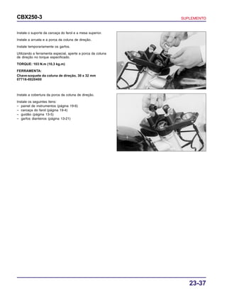 23-37
CBX250-3 SUPLEMENTO
Instale o suporte da carcaça do farol e a mesa superior.
Instale a arruela e a porca da coluna de direção.
Instale temporariamente os garfos.
Utilizando a ferramenta especial, aperte a porca da coluna
de direção no torque especificado.
TORQUE: 103 N.m (10,3 kg.m)
FERRAMENTA:
Chave-soquete da coluna de direção, 30 x 32 mm
07716-0020400
Instale a cobertura da porca da coluna de direção.
Instale os seguintes itens:
– painel de instrumentos (página 19-6)
– carcaça do farol (página 19-4)
– guidão (página 13-5)
– garfos dianteiros (página 13-21)
 
