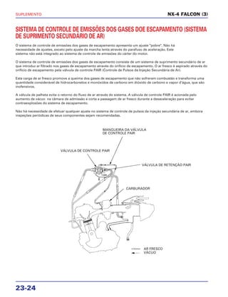 SUPLEMENTO
23-24
SISTEMA DE CONTROLE DE EMISSÕES DOS GASES DOE ESCAPAMENTO (SISTEMA
DE SUPRIMENTO SECUNDÁRIO DE AR)
O sistema de controle de emissões dos gases de escapamento apresenta um ajuste "pobre". Não há
necessidade de ajustes, exceto pelo ajuste da marcha lenta através do parafuso de aceleração. Este
sistema não está integrado ao sistema de controle de emissões do cárter do motor.
O sistema de controle de emissões dos gases de escapamento consiste de um sistema de suprimento secundário de ar
que introduz ar filtrado nos gases de escapamento através do orifício de escapamento. O ar fresco é aspirado através do
orifício de escapamento pela válvula de controle PAIR (Controle de Pulsos da Injeção Secundária de Ar).
Esta carga de ar fresco promove a queima dos gases de escapamento que não sofreram combustão e transforma uma
quantidade considerável de hidrocarbonetos e monóxidos de carbono em dióxido de carbono e vapor d'água, que são
inofensivos.
A válvula de palheta evita o retorno do fluxo de ar através do sistema. A válvula de controle PAIR é acionada pelo
aumento de vácuo na câmara de admissão e corta a passagem de ar fresco durante a desaceleração para evitar
contraexplosões do sistema de escapamento.
Não há necessidade de efetuar qualquer ajuste no sistema de controle de pulsos da injeção secundária de ar, embora
inspeções periódicas de seus componentes sejam recomendadas.
NX-4 FALCON (3)
VÁLVULA DE CONTROLE PAIR
MANGUEIRA DA VÁLVULA
DE CONTROLE PAIR
VÁLVULA DE RETENÇÃO PAIR
CARBURADOR
AR FRESCO
VÁCUO
 