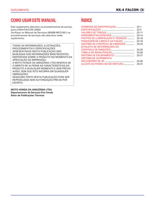 SUPLEMENTO
COMO USAR ESTE MANUAL
Este suplemento descreve os procedimentos de serviço
para a NX4-FALCON (2003)
Verifique no Manual de Serviços (00X6B-MCG-001) os
procedimentos de serviços não descritos neste
suplemento.
MOTO HONDA DA AMAZÔNIA LTDA.
Departamento de Serviços Pós-Venda
Setor de Publicações Técnicas
TODAS AS INFORMAÇÕES, ILUSTRAÇÕES,
PROCEDIMENTOS E ESPECIFICAÇÕES
APRESENTADAS NESTA PUBLICAÇÃO SÃO
BASEADAS NAS INFORMAÇÕES MAIS RECENTES
DISPONÍVEIS SOBRE O PRODUTO NO MOMENTO DA
APROVAÇÃO DA IMPRESSÃO.
A MOTO HONDA DA AMAZÔNIA LTDA RESERVA-SE
O DIREITO DE ALTERAR AS CARACTERÍSTICAS DO
PRODUTO A QUALQUER MOMENTO E SEM PRÉVIO
AVISO, SEM QUE ISTO INCORRA EM QUAISQUER
OBRIGAÇÕES.
NENHUMA PARTE DESTA PUBLICAÇÃO PODE SER
REPRODUZIDA SEM AUTORIZAÇÃO PRÉVIA POR
ESCRITO.
ÍNDICE
NÚMEROS DE IDENTIFICAÇÃO............................ 23-1
ESPECIFICAÇÕES .................................................. 23-2
VALORES DE TORQUE .......................................... 23-11
FERRAMENTAS ESPECIAIS .................................. 23-14
PONTOS DE LUBRIFICAÇÃO E VEDAÇÃO .......... 23-16
PASSAGEM DE CABOS E DA FIAÇÃO ................ 23-18
SISTEMA DE CONTROLE DE EMISSÕES ............ 23-23
EITQUETA DE INFORMAÇÕES DO
CONTROLE DE EMISSÕES.................................... 23-25
TABELA DE MANUTENÇÃO.................................. 23-26
SISTEMA DE ESCAPAMENTO .............................. 23-27
SISTEMA DE SUPRIMENTO
SECUNDÁRIO DE AR ............................................ 23-28
AJUSTE DO PARAFUSO DE MISTURA ................ 23-31
NX-4 FALCON (3)
 
