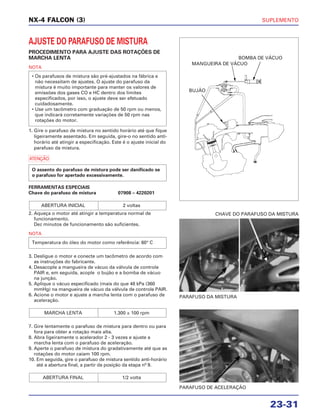 SUPLEMENTO
23-31
NX-4 FALCON (3)
AJUSTE DO PARAFUSO DE MISTURA
PROCEDIMENTO PARA AJUSTE DAS ROTAÇÕES DE
MARCHA LENTA
NOTA
1. Gire o parafuso de mistura no sentido horário até que fique
ligeiramente assentado. Em seguida, gire-o no sentido anti-
horário até atingir a especificação. Este é o ajuste inicial do
parafuso da mistura.
a
FERRAMENTAS ESPECIAIS
Chave do parafuso de mistura 07908 – 4220201
2. Aqueça o motor até atingir a temperatura normal de
funcionamento.
Dez minutos de funcionamento são suficientes.
NOTA
3. Desligue o motor e conecte um tacômetro de acordo com
as instruções do fabricante.
4. Desacople a mangueira de vácuo da válvula de controle
PAIR e, em seguida, acople o bujão e a bomba de vácuo
na junção.
5. Aplique o vácuo especificado (mais do que 48 kPa (360
mmHg) na mangueira de vácuo da válvula de controle PAIR.
6. Acione o motor e ajuste a marcha lenta com o parafuso de
aceleração.
7. Gire lentamente o parafuso de mistura para dentro ou para
fora para obter a rotação mais alta.
8. Abra ligeiramente o acelerador 2 - 3 vezes e ajuste a
marcha lenta com o parafuso de aceleração.
9. Aperte o parafuso de mistura do gradativamente até que as
rotações do motor caiam 100 rpm.
10. Em seguida, gire o parafuso de mistura sentido anti-horário
até a abertura final, a partir da posição da etapa nº 9.
ABERTURA FINAL 1/2 volta
MARCHA LENTA 1.300 ± 100 rpm
Temperatura do óleo do motor como referência: 60° C
ABERTURA INICIAL 2 voltas
O assento do parafuso de mistura pode ser danificado se
o parafuso for apertado excessivamente.
• Os parafusos de mistura são pré-ajustados na fábrica e
não necessitam de ajustes. O ajuste do parafuso da
mistura é muito importante para manter os valores de
emissões dos gases CO e HC dentro dos limites
especificados, por isso, o ajuste deve ser efetuado
cuidadosamente.
• Use um tacômetro com graduação de 50 rpm ou menos,
que indicará corretamente variações de 50 rpm nas
rotações do motor.
PARAFUSO DA MISTURA
CHAVE DO PARAFUSO DA MISTURA
PARAFUSO DE ACELERAÇÃO
BUJÃO
MANGUEIRA DE VÁCUO
BOMBA DE VÁCUO
 