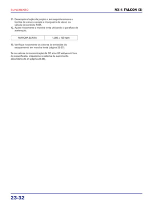 SUPLEMENTO
23-32
11. Desacople o bujão da junção e, em seguida remova a
bomba de vácuo e acople a mangueira de vácuo da
válvula de controle PAIR.
12. Ajuste novamente a marcha lenta utilizando o parafuso de
aceleração.
13. Verifique novamente os valores de emissões do
escapamento em marcha lenta (página 23-27).
Se os valores de concentração de CO e/ou HC estiverem fora
do especificado, inspecione o sistema de suprimento
secundário de ar (página 23-28).
MARCHA LENTA 1.300 ± 100 rpm
NX-4 FALCON (3)
 