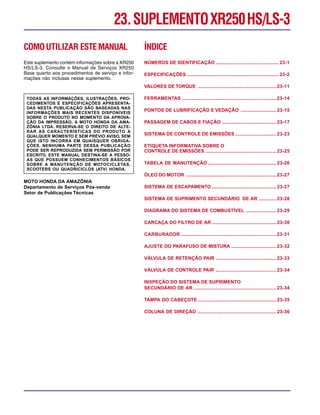 COMOUTILIZAR ESTEMANUAL
Este suplemento contém informações sobre a XR250
HS/LS-3. Consulte o Manual de Serviços XR250
Base quanto aos procedimentos de serviço e infor-
mações não inclusas nesse suplemento.
TODAS AS INFORMAÇÕES, ILUSTRAÇÕES, PRO-
CEDIMENTOS E ESPECIFICAÇÕES APRESENTA-
DAS NESTA PUBLICAÇÃO SÃO BASEADAS NAS
INFORMAÇÕES MAIS RECENTES DISPONÍVEIS
SOBRE O PRODUTO NO MOMENTO DA APROVA-
ÇÃO DA IMPRESSÃO. A MOTO HONDA DA AMA-
ZÔNIA LTDA. RESERVA-SE O DIREITO DE ALTE-
RAR AS CARACTERÍSTICAS DO PRODUTO A
QUALQUER MOMENTO E SEM PRÉVIO AVISO, SEM
QUE ISTO INCORRA EM QUAISQUER OBRIGA-
ÇÕES. NENHUMA PARTE DESSA PUBLICAÇÃO
PODE SER REPRODUZIDA SEM PERMISSÃO POR
ESCRITO. ESTE MANUAL DESTINA-SE A PESSO-
AS QUE POSSUEM CONHECIMENTOS BÁSICOS
SOBRE A MANUTENÇÃO DE MOTOCICLETAS,
SCOOTERS OU QUADRICICLOS (ATV) HONDA.
MOTO HONDA DA AMAZÔNIA
Departamento de Serviços Pós-venda
Setor de Publicações Técnicas
ÍNDICE
NÚMEROS DE IDENTIFICAÇÃO ................................................ 23-1
ESPECIFICAÇÕES ...................................................................... 23-2
VALORES DE TORQUE ............................................................23-11
FERRAMENTAS ........................................................................23-14
PONTOS DE LUBRIFICAÇÃO E VEDAÇÃO ...........................23-15
PASSAGEM DE CABOS E FIAÇÃO .........................................23-17
SISTEMA DE CONTROLE DE EMISSÕES ...............................23-23
ETIQUETA INFORMATIVA SOBRE O
CONTROLE DE EMISSÕES ......................................................23-25
TABELA DE MANUTENÇÃO ....................................................23-26
ÓLEO DO MOTOR .....................................................................23-27
SISTEMA DE ESCAPAMENTO .................................................23-27
SISTEMA DE SUPRIMENTO SECUNDÁRIO DE AR .............23-28
DIAGRAMA DO SISTEMA DE COMBUSTÍVEL .......................23-29
CARCAÇA DO FILTRO DE AR .................................................23-30
CARBURADOR .........................................................................23-31
AJUSTE DO PARAFUSO DE MISTURA ..................................23-32
VÁLVULA DE RETENÇÃO PAIR ..............................................23-33
VÁLVULA DE CONTROLE PAIR ..............................................23-34
INSPEÇÃO DO SISTEMA DE SUPRIMENTO
SECUNDÁRIO DE AR ...............................................................23-34
TAMPA DO CABEÇOTE............................................................23-35
COLUNA DE DIREÇÃO ............................................................23-36
23.SUPLEMENTOXR250HS/LS-3
 
