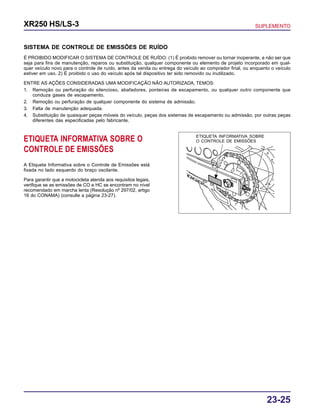 23-25
XR250 HS/LS-3 SUPLEMENTO
SISTEMA DE CONTROLE DE EMISSÕES DE RUÍDO
É PROIBIDO MODIFICAR O SISTEMA DE CONTROLE DE RUÍDO: (1) É proibido remover ou tornar inoperante, a não ser que
seja para fins de manutenção, reparos ou substituição, qualquer componente ou elemento de projeto incorporado em qual-
quer veículo novo para o controle de ruído, antes da venda ou entrega do veículo ao comprador final, ou enquanto o veículo
estiver em uso. 2) É proibido o uso do veículo após tal dispositivo ter sido removido ou inutilizado.
ENTRE AS AÇÕES CONSIDERADAS UMA MODIFICAÇÃO NÃO AUTORIZADA, TEMOS:
1. Remoção ou perfuração do silencioso, abafadores, ponteiras de escapamento, ou qualquer outro componente que
conduza gases de escapamento.
2. Remoção ou perfuração de qualquer componente do sistema de admissão.
3. Falta de manutenção adequada.
4. Substituição de quaisquer peças móveis do veículo, peças dos sistemas de escapamento ou admissão, por outras peças
diferentes das especificadas pelo fabricante.
ETIQUETA INFORMATIVA SOBRE O
CONTROLE DE EMISSÕES
A Etiqueta Informativa sobre o Controle de Emissões está
fixada no lado esquerdo do braço oscilante.
Para garantir que a motocicleta atenda aos requisitos legais,
verifique se as emissões de CO e HC se encontram no nível
recomendado em marcha lenta (Resolução nº 297/02, artigo
16 do CONAMA) (consulte a página 23-27).
ETIQUETA INFORMATIVA SOBRE
O CONTROLE DE EMISSÕES
 