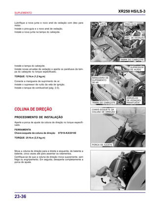 SUPLEMENTO XR250 HS/LS-3
23-36
TAMPA DO CABEÇOTE
JUNTA PINO-GUIA
SUPRESSOR
DE RUÍDO
TAMPA DO CABEÇOTE
MANGUEIRA DE
SUPRIMENTO
DE AR
ARRUELAS
DE VEDAÇÃO/
PARAFUSOS
PORCA DE AJUSTE
CHAVE-SOQUETE DA
COLUNA DE DIREÇÃO
Lubrifique a nova junta e novo anel de vedação com óleo para
motor.
Instale o pino-guia e o novo anel de vedação.
Instale a nova junta na tampa do cabeçote.
Instale a tampa do cabeçote.
Instale novas arruelas de vedação e aperte os parafusos da tam-
pa do cabeçote no torque especificado.
TORQUE: 12 N.m (1,2 kg.m)
Conecte a mangueira de suprimento de ar.
Instale o supressor de ruído da vela de ignição.
Instale o tanque de combustível (pág. 2-3).
COLUNA DE DIREÇÃO
PROCEDIMENTO DE INSTALAÇÃO
Aperte a porca de ajuste da coluna de direção no torque especifi-
cado.
FERRAMENTA
Chave-soquete da coluna de direção 07916-KA50100
TORQUE: 25 N.m (2,5 kg.m)
Mova a coluna de direção para a direita e esquerda, de batente a
batente, cinco vezes até para assentar os rolamentos.
Certifique-se de que a coluna de direção mova suavemente, sem
folga ou engripamento. Em seguida, desaperte completamente a
porca de ajuste.
ANEL DE VEDAÇÃO
 