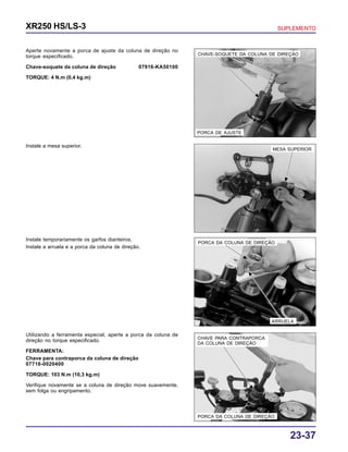 23-37
XR250 HS/LS-3 SUPLEMENTO
PORCA DE AJUSTE
CHAVE-SOQUETE DA COLUNA DE DIREÇÃO
PORCA DA COLUNA DE DIREÇÃO
ARRUELA
PORCA DA COLUNA DE DIREÇÃO
CHAVE PARA CONTRAPORCA
DA COLUNA DE DIREÇÃO
MESA SUPERIOR
Aperte novamente a porca de ajuste da coluna de direção no
torque especificado.
Chave-soquete da coluna de direção 07916-KA50100
TORQUE: 4 N.m (0,4 kg.m)
Instale a mesa superior.
Utilizando a ferramenta especial, aperte a porca da coluna de
direção no torque especificado.
FERRAMENTA:
Chave para contraporca da coluna de direção
07716-0020400
TORQUE: 103 N.m (10,3 kg.m)
Verifique novamente se a coluna de direção move suavemente,
sem folga ou engripamento.
Instale temporariamente os garfos dianteiros.
Instale a arruela e a porca da coluna de direção.
 