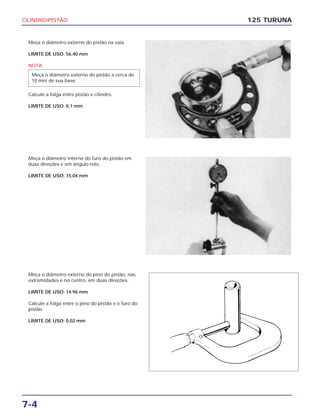 CILINDRO/PISTÃO
7-4
125 TURUNA
Meça o diâmetro externo do pistão na saia.
LIMITE DE USO: 56.40 mm
NOTA
Calcule a folga entre pistão e cilindro.
LIMITE DE USO: 0,1 mm
Meça o diâmetro externo do pistão a cerca de
10 mm de sua base.
Meça o diâmetro interno do furo do pistão em
duas direções e em ângulo reto.
LIMITE DE USO: 15,04 mm
Meça o diâmetro externo do pino do pistão, nas
extremidades e no centro, em duas direções.
LIMITE DE USO: 14.96 mm
Calcule a folga entre o pino do pistão e o furo do
pistão.
LIMITE DE USO: 0.02 mm
 