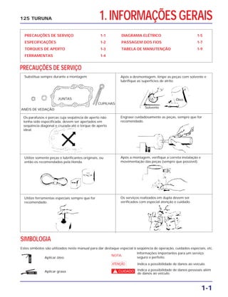 1. INFORMAÇÕES GERAIS
PRECAUÇÕES DE SERVIÇO 1-1
ESPECIFICAÇÕES 1-2
TORQUES DE APERTO 1-3
FERRAMENTAS 1-4
DIAGRAMA ELÉTRICO 1-5
PASSAGEM DOS FIOS 1-7
TABELA DE MANUTENÇÃO 1-9
PRECAUÇÕES DE SERVIÇO
1-1
125 TURUNA
SIMBOLOGIA
Estes símbolos são utilizados neste manual para dar destaque especial à seqüência de operação, cuidados especiais, etc.
ÓLEO
GRAXA
Aplicar óleo.
NOTA:
Informações importantes para um serviço
seguro e perfeito.
Indica a possibilidade de danos pessoais além
de danos ao veículo.
Indica a possibilidade de danos ao veículo.a
cAplicar graxa.
Substitua sempre durante a montagem Após a desmontagem, limpe as peças com solvente e
lubrifique as superfícies de atrito.
Engraxe cuidadosamente as peças, sempre que for
recomendado.
Após a montagem, verifique a correta instalação e
movimentação das peças (sempre que possível).
Os serviços realizados em dupla devem ser
verificados com especial atenção e cuidado.
Os parafusos e porcas cuja seqüência de aperto não
tenha sido especificada, devem ser apertados em
seqüência diagonal e cruzada até o torque de aperto
ideal.
Utilize somente peças e lubrificantes originais, ou
então os recomendados pela Honda.
Utilize ferramentas especiais sempre que for
recomendado.
Óleo
ANÉIS DE VEDAÇÃO
JUNTAS
CUPILHAS
Solvente
 