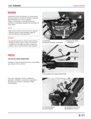 MANUTENÇÃO
3-11
125 TURUNA
BATERIA
Inspecione o nível da solução e se estiver perto
da marca inferior, remova as tampas e adicione
água destilada, até a marca superior.
Limpe os terminais e a carcaça da bateria.
Confirme a densidade específica do eletrólito em
cada célula.
NOTA
a
FREIOS
FOLGA DO FREIO DIANTEIRO
Verifique a folga da alavanca na sua extremidade,
que deverá ser 10 a 20 mm.
O eletrólito da bateria contém ácido sulfúrico.
Proteja os olhos, mãos e roupa. Em caso de
contato lave com água corrente e chame um
médico caso os olhos tenham sido atingidos.
Não encha a bateria acima da marca superior.
Adicione apenas água destilada. Água da
torneira diminui a vida da bateria.
(1) BATERIA
(2) MARCA DE NÍVEL SUPERIOR
(3) MARCA DE NÍVEL
INFERIOR
(1) ALAVANCA DO FREIO DIANTEIRO
(1) CONTRAPORCA
(2) AJUSTADOR
(A) AUMENTA A FOLGA
(B) DIMINUI A FOLGA
Para uma regulagem correta, trabalhe no
ajustador, soltando a contraporca e girando o
ajustador de maneira a conseguir a folga
recomendada.
 