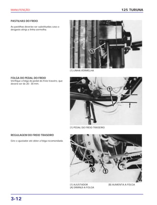 MANUTENÇÃO
3-12
PASTILHAS DO FREIO
As pastilhas deverão ser substituídas caso o
desgaste atinja a linha vermelha.
125 TURUNA
(1) LINHA VERMELHA
(1) PEDAL DO FREIO TRASEIRO
(1) AJUSTADOR
(A) DIMINUI A FOLGA
(B) AUMENTA A FOLGA
FOLGA DO PEDAL DO FREIO
Verifique a folga do pedal do freio traseiro, que
deverá ser de 20 - 30 mm.
REGULAGEM DO FREIO TRASEIRO
Gire o ajustador até obter a folga recomendada.
 