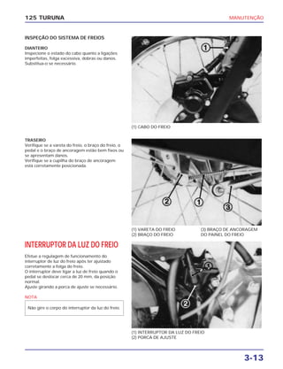 MANUTENÇÃO
3-13
125 TURUNA
INSPEÇÃO DO SISTEMA DE FREIOS
DIANTEIRO
Inspecione o estado do cabo quanto a ligações
imperfeitas, folga excessiva, dobras ou danos.
Substitua-o se necessário.
(1) CABO DO FREIO
(1) VARETA DO FREIO
(2) BRAÇO DO FREIO
(3) BRAÇO DE ANCORAGEM
DO PAINEL DO FREIO
(1) INTERRUPTOR DA LUZ DO FREIO
(2) PORCA DE AJUSTE
TRASEIRO
Verifique se a vareta do freio, o braço do freio, o
pedal e o braço de ancoragem estão bem fixos ou
se apresentam danos.
Verifique se a cupilha do braço de ancoragem
está corretamente posicionada.
INTERRUPTOR DA LUZ DO FREIO
Efetue a regulagem de funcionamento do
interruptor de luz do freio após ter ajustado
corretamente a folga do freio.
O interruptor deve ligar a luz de freio quando o
pedal se deslocar cerca de 20 mm, da posição
normal.
Ajuste girando a porca de ajuste se necessário.
NOTA
Não gire o corpo do interruptor da luz do freio.
 