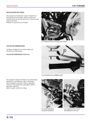 MANUTENÇÃO
3-14
REGULAGEM DO FAROL
Para ajustar corretamente o farol, desaperte os
dois parafusos de fixação. Alinhe a marca de
referência da carcaça do farol com a referência do
suporte do farol.
Reaperte os parafusos de fixação.
125 TURUNA
(1) PARAFUSO DE FIXAÇÃO DO FAROL
(1) ALAVANCA DA EMBREAGEM
(1) CONTRAPORCA
(2) AJUSTADORES
(A) AUMENTA A FOLGA
(B) DIMINUI A FOLGA
FOLGA DA EMBREAGEM
Verifique a folga livre na extremidade da
alavanca da embreagem.
FOLGA RECOMENDADA: 20-30 mm
Para regular a folga da alavanca de embreagem,
desaperte a contraporca e gire o ajustador.
Para regulagens grandes, utilize o ajustador
inferior e para pequenas regulagens utilize o
ajustador superior.
Após o ajuste, confirme a folga.
 