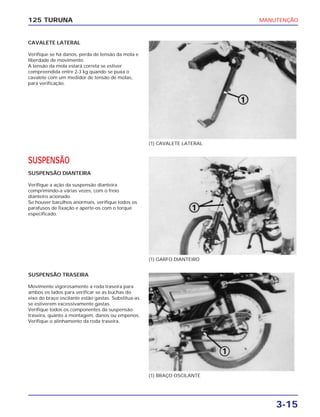 MANUTENÇÃO
3-15
125 TURUNA
CAVALETE LATERAL
Verifique se há danos, perda de tensão da mola e
liberdade de movimento.
A tensão da mola estará correta se estiver
compreendida entre 2-3 kg quando se puxa o
cavalete com um medidor de tensão de molas,
para verificação.
(1) CAVALETE LATERAL
(1) GARFO DIANTEIRO
(1) BRAÇO OSCILANTE
SUSPENSÃO
SUSPENSÃO DIANTEIRA
Verifique a ação da suspensão dianteira
comprimindo-a várias vezes, com o freio
dianteiro acionado.
Se houver barulhos anormais, verifique todos os
parafusos de fixação e aperte-os com o torque
especificado.
SUSPENSÃO TRASEIRA
Movimente vigorosamente a roda traseira para
ambos os lados para verificar se as buchas do
eixo do braço oscilante estão gastas. Substitua-as
se estiverem excessivamente gastas.
Verifique todos os componentes da suspensão
traseira, quanto a montagem, danos ou empenos.
Verifique o alinhamento da roda traseira.
 