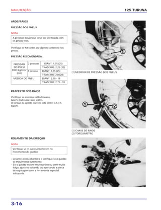 MANUTENÇÃO
3-16
AROS/RAIOS
PRESSÃO DOS PNEUS
NOTA
Verifique se há cortes ou objetos cortantes nos
pneus.
PRESSÃO RECOMENDADA:
A pressão dos pneus deve ser verificada com
os pneus frios.
125 TURUNA
(1) MEDIDOR DE PRESSÃO DOS PNEUS
(1) CHAVE DE RAIOS
(2) TORQUIMETRO
REAPERTO DOS RAIOS
Verifique se os raios estão frouxos.
Aperte todos os raios soltos.
O torque de aperto correto está entre: 3,5-4,5
kg.cm.
2 pessoas DIANT: 1,75 (25)
TRASEIRO: 2,25 (32)
1 pessoa DIANT: 1,75 (25)
TRASEIRO: 2,0 (28)
MEDIDA DO PNEU DIANT: 2,50 - 18
TRASEIRO: 2,75 - 18
PRESSÃO
DO PNEU
FRIO kgf/cm2
(psi)
ROLAMENTO DA DIREÇÃO
NOTA
– Levante a roda dianteira e verifique se o guidão
se movimenta livremente.
– Se o guidão estiver muito preso ou com muita
folga, ajuste-o soltando ou apertando a porca
de regulagem com a ferramenta especial
adequada.
Verifique se os cabos interferem no
movimento do guidão.
 