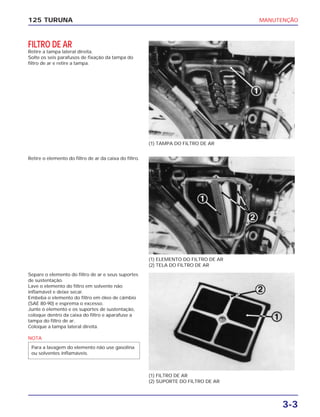 MANUTENÇÃO
3-3
125 TURUNA
FILTRO DE AR
Retire a tampa lateral direita.
Solte os seis parafusos de fixação da tampa do
filtro de ar e retire a tampa.
(1) TAMPA DO FILTRO DE AR
(1) ELEMENTO DO FILTRO DE AR
(2) TELA DO FILTRO DE AR
(1) FILTRO DE AR
(2) SUPORTE DO FILTRO DE AR
Retire o elemento do filtro de ar da caixa do filtro.
Separe o elemento do filtro de ar e seus suportes
de sustentação.
Lave o elemento do filtro em solvente não
inflamável e deixe secar.
Embeba o elemento do filtro em óleo de câmbio
(SAE 80-90) e esprema o excesso.
Junte o elemento e os suportes de sustentação,
coloque dentro da caixa do filtro e aparafuse a
tampa do filtro de ar.
Coloque a tampa lateral direita.
NOTA
Para a lavagem do elemento não use gasolina
ou solventes inflamáveis.
 
