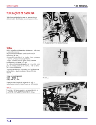 MANUTENÇÃO
3-4
TUBULAÇÕES DE GASOLINA
Substitua as tubulações que se apresentarem
deterioradas, danificadas ou com vezamentos.
125 TURUNA
(1) TUBO CONDUTOR DE GASOLINA
(1) VELA
VELA
Retire o cachimbo da vela e desaperte a vela com
a respectiva chave.
Inspecione os eletrodos para verificar suas
condições de uso.
O eletrodo central deve ter cantos vivos enquanto
o lateral, uma espessura constante.
Troque a vela se estiver gasta, se o isolador
estiver quebrado e/ou trincado.
Se o depósito de carvão puder ser removido com
jato de areia ou escova de arame, a vela poderá
ser usada novamente.
Verifique a folga dos eletrodos com uma lâmina
calibradora e ajuste-os dobrando o eletrodo
lateral.
VELA RECOMENDADA
NGK D8ES - L
Folga: 0,6 - 0,7 mm.
Inspecione a arruela de vedação da vela e
substitua-a se estiver danificada ou defeituosa.
NOTA
INSTALE A VELA COM OS DEDOS DANDO O
APERTO FINAL COM A CHAVE DE VELA.
 