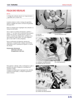 MANUTENÇÃO
3-5
125 TURUNA
FOLGA DAS VÁLVULAS
NOTA
Levante o banco e retire o tanque de gasolina,
tendo o cuidado de fechar a torneira de gasolina
(Posição OFF).
Retire as tampas para regulagem das válvulas e a
tampa do alternador.
Gire o rotor no sentido anti-horário e alinhe a
marca “T” no rotor com a referência fixa na parte
inferior da carcaça; o pistão deverá estar no
P.M.S. e na fase de compressão, verifique se os
dois balancins estão soltos; em caso negativo,
gire o rotor 3600
(1 volta completa).
Para a verificação da folga das válvulas de
admissão e escapamento, coloque uma lâmina
calibradora entre o parafuso de ajuste e a vareta
da válvula.
FOLGA DAS VÁLVULAS
Admissão: 0,05 mm
Escapamento: 0,05 mm
A folga das válvulas deverá ser inspecionada e
ajustada com o motor frio.
(1) ROTOR
(2) MARCA “T”
(3) REFERÊNCIA FIXA
(1) LÂMINA CALIBRADORA
(2) PARAFUSO DE AJUSTE
(3) CONTRAPORCA
(1) CHAVE ESTRELA
(2) CHAVE DE REGULAGEM
Para ajustar a válvula, solte a contraporca e gire o
parafuso de ajuste. Reaperte a contraporca e
verifique a folga.
Coloque as tampas para regulagem das válvulas,
a tampa do alternador, o tanque de gasolina e
baixe o banco.
 