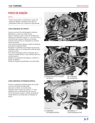 MANUTENÇÃO
3-7
125 TURUNA
PONTO DE IGNIÇÃO
NOTA
COM LÂMPADA DE PONTO
Conecte um dos fios da lâmpada à mola do
platinado e o outro ao motor (terra).
Ligue o contacto e gire o rotor no sentido anti-
horário até coincidir a marca “F” no rotor com a
referência fixa na parte inferior da carcaça.
O ponto está correto se a lâmpada se acender
nesse momento.
Caso seja necessário ajustar o ponto de ignição,
proceda do seguinte modo:
Desaperte os parafusos de fixação da mesa do
platinado e gire-a no sentido (A) ou (B) até obter
o ponto correto.
Se o ponto de ignição estiver atrasado, gire a
mesa no sentido horário, caso contrário gire no
sentido oposto.
Reaperte os parafusos de fixação e confirme o
ponto de ignição.
Instale as tampas do platinado e do alternador.
Antes de proceder à verificação e ajuste do
ponto de ignição, certifique-se de que os
platinados estão com a abertura especificada.
(1) PARAFUSOS DE FIXAÇÃO
DA MESA
(A) ATRASAR
(B) AVANÇAR
(1) LÂMPADA
ESTROBOSCÓPICA
(2) MARCA “F”
(3) REFERÊNCIA FIXA
COM LÂMPADA ESTROBOSCÓPICA
Conecte a lâmpada estroboscópica de acordo
com as instruções do fabricante.
Funcione o motor na marcha lenta.
O ponto estará correto se a marca “F” ficar
alinhada com a referência fixa da carcaça.
Se for necessário ajustar o ponto, proceda de
modo idêntico ao usado para a lâmpada de
ponto.
 