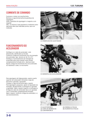 MANUTENÇÃO
3-8
CORRENTE DE COMANDO
Funcione o motor em marcha lenta.
Remova a capa de borracha do parafuso de
regulagem.
Solte o parafuso de ajustagem e reaperte-o em
seguida.
Obs.: O sistema é auto-ajustável e nenhuma outra
operação além das indicadas acima, deve ser
realizada.
125 TURUNA
(1) PARAFUSO DE AJUSTAGEM
(1) MANOPLA DO ACELERADOR
(1) AJUSTADORES
(2) CAPA DE BORRACHA
(3) CONTRAPORCA
(A) DIMINUI A FOLGA
(B) AUMENTA A FOLGA
FUNCIONAMENTO DO
ACELERADOR
Verifique se o cabo do acelerador está
deteriorado, danificado ou torcido.
Confirme a folga do movimento livre da manopla
do acelerador, que deverá ser de 10 a 150
.
Verifique o funcionamento da manopla do
acelerador para uma rotação suave desde
completamente fechado até a abertura total.
Ajuste a folga do movimento livre do acelerador
ou substitua o cabo, se necessário.
Para ajustagens de folga grandes, ajuste a parte
superior do carburador retirando a capa de
borracha e girando o ajustador.
Coloque a capa de borracha após o ajuste.
Para ajustagens pequenas, ajuste no ajustador de
manopla, desapertando a contraporca e girando
o ajustador. Após o ajuste reaperte a contraporca.
A folga do cabo do acelerador deve ser ajustada
com o acelerador completamente fechado.
Após o ajuste, confirme a folga do acelerador e o
seu funcionamento.
 