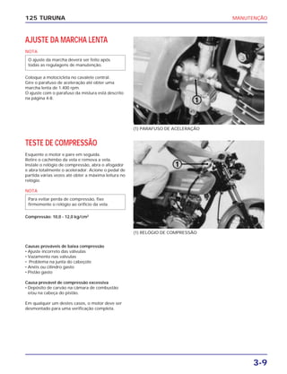 MANUTENÇÃO
3-9
125 TURUNA
AJUSTE DA MARCHA LENTA
NOTA
Coloque a motocicleta no cavalete central.
Gire o parafuso de aceleração até obter uma
marcha lenta de 1.400 rpm.
O ajuste com o parafuso da mistura está descrito
na página 4-8.
O ajuste da marcha deverá ser feito após
todas as regulagens de manutenção.
(1) PARAFUSO DE ACELERAÇÃO
(1) RELÓGIO DE COMPRESSÃO
TESTE DE COMPRESSÃO
Esquente o motor e pare em seguida.
Retire o cachimbo da vela e remova a vela.
Instale o relógio de compressão, abra o afogador
e abra totalmente o acelerador. Acione o pedal de
partida várias vezes até obter a máxima leitura no
relógio.
NOTA
Compressão: 10,0 - 12,0 kg/cm2
Para evitar perda de compressão, fixe
firmemente o relógio ao orifício da vela.
Causas prováveis de baixa compressão
• Ajuste incorreto das válvulas
• Vazamento nas válvulas
• Problema na junta do cabeçote
• Anéis ou cilindro gasto
• Pistão gasto
Causa provável de compressão excessiva
• Depósito de carvão na câmara de combustão
e/ou na cabeça do pistão.
Em qualquer um destes casos, o motor deve ser
desmontado para uma verificação completa.
 