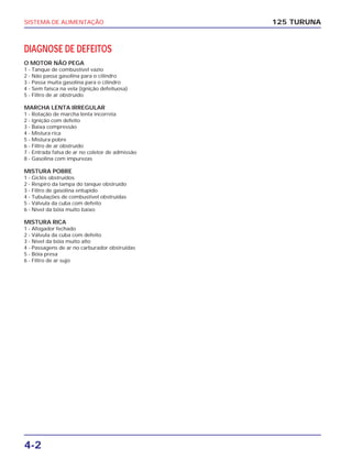 SISTEMA DE ALIMENTAÇÃO
4-2
DIAGNOSE DE DEFEITOS
O MOTOR NÃO PEGA
1 - Tanque de combustível vazio
2 - Não passa gasolina para o cilindro
3 - Passa muita gasolina para o cilindro
4 - Sem faísca na vela (ignição defeituosa)
5 - Filtro de ar obstruído
MARCHA LENTA IRREGULAR
1 - Rotação de marcha lenta incorreta
2 - Ignição com defeito
3 - Baixa compressão
4 - Mistura rica
5 - Mistura pobre
6 - Filtro de ar obstruído
7 - Entrada falsa de ar no coletor de admissão
8 - Gasolina com impurezas
MISTURA POBRE
1 - Giclês obstruídos
2 - Respiro da tampa do tanque obstruído
3 - Filtro de gasolina entupido
4 - Tubulações de combustível obstruídas
5 - Válvula da cuba com defeito
6 - Nível da bóia muito baixo
MISTURA RICA
1 - Afogador fechado
2 - Válvula da cuba com defeito
3 - Nível da bóia muito alto
4 - Passagens de ar no carburador obstruídas
5 - Bóia presa
6 - Filtro de ar sujo
125 TURUNA
 