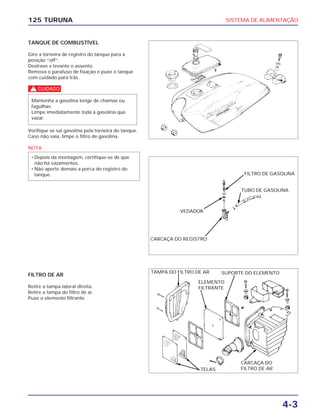 SISTEMA DE ALIMENTAÇÃO
4-3
125 TURUNA
TANQUE DE COMBUSTÍVEL
Gire a torneira de registro do tanque para a
posição “off”.
Destrave e levante o assento.
Remova o parafuso de fixação e puxe o tanque
com cuidado para trás.
c
Verifique se sai gasolina pela torneira do tanque.
Caso não saia, limpe o filtro de gasolina.
NOTA
• Depois da montagem, certifique-se de que
não há vazamentos.
• Não aperte demais a porca do registro do
tanque.
Mantenha a gasolina longe de chamas ou
fagulhas.
Limpe imediatamente toda a gasolina que
vazar.
FILTRO DE AR
Retire a tampa lateral direita.
Retire a tampa do filtro de ar.
Puxe o elemento filtrante.
VEDADOR
TELAS
FILTRO DE GASOLINA
TUBO DE GASOLINA
CARCAÇA DO REGISTRO
TAMPA DO FILTRO DE AR SUPORTE DO ELEMENTO
CARCAÇA DO
FILTRO DE AR
ELEMENTO
FILTRANTE
 