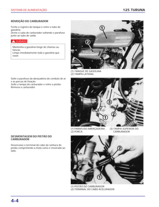 SISTEMA DE ALIMENTAÇÃO
4-4
REMOÇÃO DO CARBURADOR
Feche o registro do tanque e retire o tubo de
gasolina.
Drene a cuba do carburador soltando o parafuso
junto ao tubo de saída.
c
Mantenha a gasolina longe de chamas ou
faíscas.
Limpe imediatamente toda a gasolina que
vazar.
125 TURUNA
(1) TANQUE DE GASOLINA
(2) TAMPA LATERAL
(1) PARAFUSO ABRAÇADEIRA
(2) PORCA
(3) TAMPA SUPERIOR DO
CARBURADOR
(1) PISTÃO DO CARBURADOR
(2) TERMINAL DO CABO ACELERADOR
Solte o parafuso da abraçadeira do conduto de ar
e as porcas de fixação.
Solte a tampa do carburador e retire o pistão.
Remova o carburador.
DESMONTAGEM DO PISTÃO DO
CARBURADOR
Desencaixe o terminal do cabo da ranhura do
pistão comprimindo a mola como é mostrado ao
lado.
 