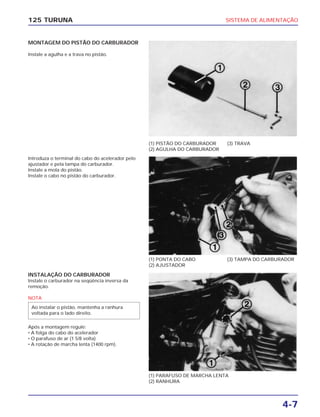 SISTEMA DE ALIMENTAÇÃO
4-7
125 TURUNA
MONTAGEM DO PISTÃO DO CARBURADOR
Instale a agulha e a trava no pistão.
(1) PISTÃO DO CARBURADOR
(2) AGULHA DO CARBURADOR
(3) TRAVA
(1) PONTA DO CABO
(2) AJUSTADOR
(3) TAMPA DO CARBURADOR
(1) PARAFUSO DE MARCHA LENTA
(2) RANHURA
Introduza o terminal do cabo do acelerador pelo
ajustador e pela tampa do carburador.
Instale a mola do pistão.
Instale o cabo no pistão do carburador.
INSTALAÇÃO DO CARBURADOR
Instale o carburador na seqüência inversa da
remoção.
NOTA
Após a montagem regule:
• A folga do cabo do acelerador
• O parafuso de ar (1 5/8 volta)
• A rotação de marcha lenta (1400 rpm).
Ao instalar o pistão, mantenha a ranhura
voltada para o lado direito.
 