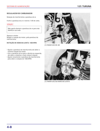 SISTEMA DE ALIMENTAÇÃO
4-8
REGULAGEM DO CARBURADOR
Rotação de marcha lenta e parafuso de ar.
Feche o parafuso de ar e retorne 1-5/8 de volta.
a
Aqueça o motor.
Regule a rotação do motor, pelo parafuso da
marcha lenta.
ROTAÇÃO DE MARCHA LENTA: 1400 RPM.
Não aperte demais o parafuso de ar para não
danificar sua sede.
125 TURUNA
(1) PARAFUSO DE AR
(1) PARAFUSO DA MARCHA LENTA
• Ajuste o parafuso de marcha lenta até obter a
mínima rotação do motor.
• Gire o parafuso de ar para a direita ou esquerda,
até obter a máxima e mais estável rotação.
• Ajuste novamente o parafuso da marcha lenta
para obter a rotação de 1400 RPM.
 