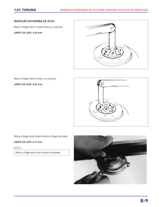 EMBREAGEM/BOMBA DE ÓLEO/MECANISMO SELETOR DE MARCHAS
8-9
125 TURUNA
INSPEÇÃO DA BOMBA DE ÓLEO
Meça a folga entre o rotor interno e externo.
LIMITE DE USO: 0,20 mm
Meça a folga entre o rotor e a carcaça.
LIMITE DE USO: 0,25 mm.
Meça a folga axial como mostra a figura ao lado.
LIMITE DE USO: 0,11 mm.
NOTA
Meça a folga axial com a junta instalada.
 