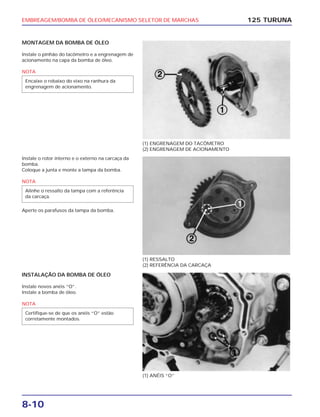 EMBREAGEM/BOMBA DE ÓLEO/MECANISMO SELETOR DE MARCHAS
8-10
MONTAGEM DA BOMBA DE ÓLEO
Instale o pinhão do tacômetro e a engrenagem de
acionamento na capa da bomba de óleo.
NOTA
Encaixe o rebaixo do eixo na ranhura da
engrenagem de acionamento.
125 TURUNA
(1) ENGRENAGEM DO TACÔMETRO
(2) ENGRENAGEM DE ACIONAMENTO
(1) RESSALTO
(2) REFERÊNCIA DA CARCAÇA
(1) ANÉIS “O”
Instale o rotor interno e o externo na carcaça da
bomba.
Coloque a junta e monte a tampa da bomba.
NOTA
Aperte os parafusos da tampa da bomba.
Alinhe o ressalto da tampa com a referência
da carcaça.
INSTALAÇÃO DA BOMBA DE ÓLEO
Instale novos anéis “O”.
Instale a bomba de óleo.
NOTA
Certifique-se de que os anéis “O” estão
corretamente montados.
 