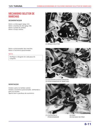 EMBREAGEM/BOMBA DE ÓLEO/MECANISMO SELETOR DE MARCHAS
8-11
125 TURUNA
MECANISMO SELETOR DE
MARCHAS
DESMONTAGEM
Retire a embreagem (pág. 8-3)
Retire a bomba de óleo (pág. 8-8)
Retire o pedal de câmbio.
Retire o braço seletor.
(1) BRAÇO SELETOR
(1) EXCÊNTRICO POSICIONADOR
(2) POSICIONADOR DE MARCHAS
(1) EXCÊNTRICO
POSICIONADOR
(2) PINO
(3) ENCAIXE DO PINO
Retire o posicionador das marchas.
Retire o excêntrico posicionador.
NOTA
Verifique o desgaste de cada peça do
conjunto.
MONTAGEM
Instale o pino no tambor seletor.
Instale o excêntrico posicionador, alinhando o
pino no encaixe.
Aperte bem o parafuso do excêntrico.
 