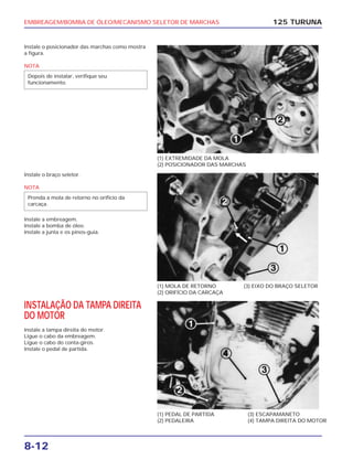 EMBREAGEM/BOMBA DE ÓLEO/MECANISMO SELETOR DE MARCHAS
8-12
Instale o posicionador das marchas como mostra
a figura.
NOTA
Depois de instalar, verifique seu
funcionamento.
125 TURUNA
(1) EXTREMIDADE DA MOLA
(2) POSICIONADOR DAS MARCHAS
(1) MOLA DE RETORNO
(2) ORIFÍCIO DA CARCAÇA
(3) EIXO DO BRAÇO SELETOR
(1) PEDAL DE PARTIDA
(2) PEDALEIRA
(3) ESCAPAMANETO
(4) TAMPA DIREITA DO MOTOR
Instale o braço seletor.
NOTA
Instale a embreagem.
Instale a bomba de óleo.
Instale a junta e os pinos-guia.
Prenda a mola de retorno no orifício da
carcaça.
INSTALAÇÃO DA TAMPA DIREITA
DO MOTOR
Instale a tampa direita do motor.
Ligue o cabo da embreagem.
Ligue o cabo do conta-giros.
Instale o pedal de partida.
 