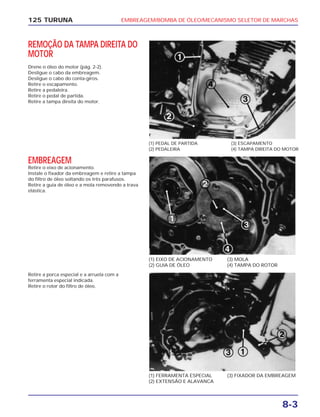 EMBREAGEM/BOMBA DE ÓLEO/MECANISMO SELETOR DE MARCHAS
8-3
125 TURUNA
REMOÇÃO DA TAMPA DIREITA DO
MOTOR
Drene o óleo do motor (pág. 2-2).
Desligue o cabo da embreagem.
Desligue o cabo do conta-giros.
Retire o escapamento.
Retire a pedaleira.
Retire o pedal de partida.
Retire a tampa direita do motor.
(1) PEDAL DE PARTIDA
(2) PEDALEIRA
(3) ESCAPAMENTO
(4) TAMPA DIREITA DO MOTOR
(1) EIXO DE ACIONAMENTO
(2) GUIA DE ÓLEO
(3) MOLA
(4) TAMPA DO ROTOR
(1) FERRAMENTA ESPECIAL
(2) EXTENSÃO E ALAVANCA
(3) FIXADOR DA EMBREAGEM
EMBREAGEM
Retire o eixo de acionamento.
Instale o fixador da embreagem e retire a tampa
do filtro de óleo soltando os três parafusos.
Retire a guia de óleo e a mola removendo a trava
elástica.
Retire a porca especial e a arruela com a
ferramenta especial indicada.
Retire o rotor do filtro de óleo.
 