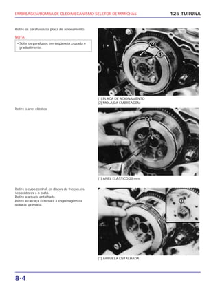 EMBREAGEM/BOMBA DE ÓLEO/MECANISMO SELETOR DE MARCHAS
8-4
Retire os parafusos da placa de acionamento.
NOTA
• Solte os parafusos em seqüência cruzada e
gradualmente.
125 TURUNA
(1) PLACA DE ACIONAMENTO
(2) MOLA DA EMBREAGEM
(1) ANEL ELÁSTICO 20 mm
(1) ARRUELA ENTALHADA
Retire o anel elástico
Retire o cubo central, os discos de fricção, os
separadores e o platô.
Retire a arruela entalhada.
Retire a carcaça externa e a engrenagem da
redução primária.
 