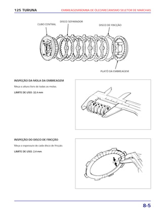 EMBREAGEM/BOMBA DE ÓLEO/MECANISMO SELETOR DE MARCHAS
8-5
125 TURUNA
INSPEÇÃO DA MOLA DA EMBREAGEM
Meça a altura livre de todas as molas.
LIMITE DE USO: 32,4 mm
INSPEÇÃO DO DISCO DE FRICÇÃO
Meça a espessura de cada disco de fricção.
LIMITE DE USO: 2,4 mm
CUBO CENTRAL
DISCO SEPARADOR
DISCO DE FRICÇÃO
PLATÔ DA EMBREAGEM
 